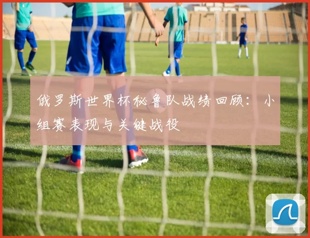俄罗斯世界杯秘鲁队战绩回顾：小组赛表现与关键战役