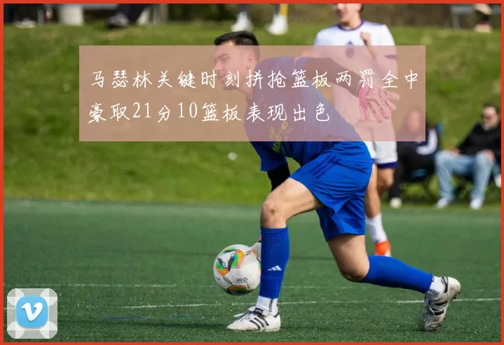 马瑟林关键时刻拼抢篮板两罚全中豪取21分10篮板表现出色